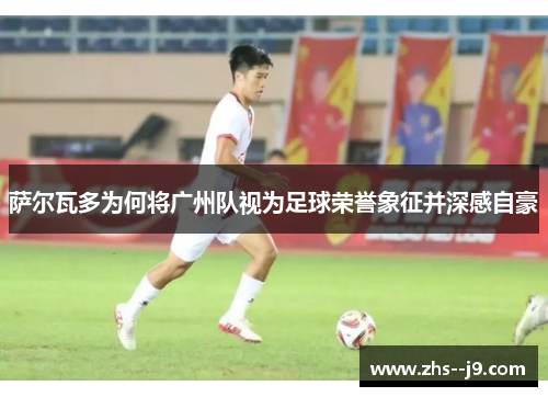 萨尔瓦多为何将广州队视为足球荣誉象征并深感自豪 萨尔瓦多为何将广州队视为足球荣誉象征并深感自豪