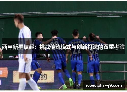 西甲新星崛起:挑战传统模式与创新打法的双重考验 西甲新星崛起:挑战传统模式与创新打法的双重考验