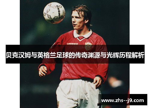 贝克汉姆与英格兰足球的传奇渊源与光辉历程解析 贝克汉姆与英格兰足球的传奇渊源与光辉历程解析