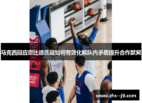 马克西回应恩比德质疑如何有效化解队内矛盾提升合作默契