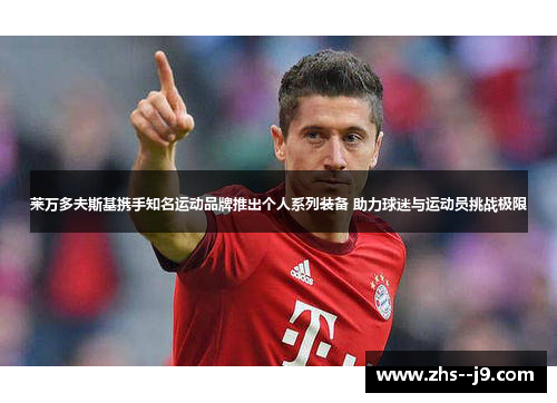 莱万多夫斯基携手知名运动品牌推出个人系列装备 助力球迷与运动员挑战极限