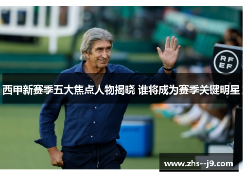 西甲新赛季五大焦点人物揭晓 谁将成为赛季关键明星 西甲新赛季五大焦点人物揭晓 谁将成为赛季关键明星