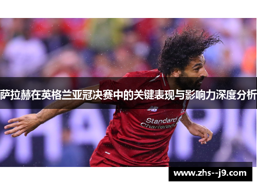 萨拉赫在英格兰亚冠决赛中的关键表现与影响力深度分析