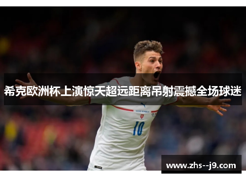 希克欧洲杯上演惊天超远距离吊射震撼全场球迷 希克欧洲杯上演惊天超远距离吊射震撼全场球迷