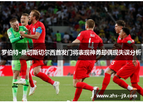 罗伯特·桑切斯切尔西首发门将表现神勇却偶现失误分析 罗伯特·桑切斯切尔西首发门将表现神勇却偶现失误分析