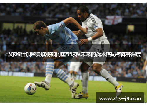 马尔穆什加盟曼城将如何重塑球队未来的战术格局与阵容深度