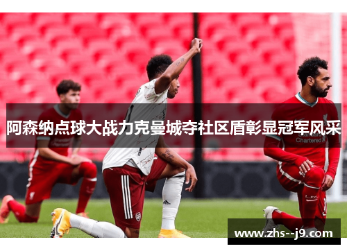 阿森纳点球大战力克曼城夺社区盾彰显冠军风采