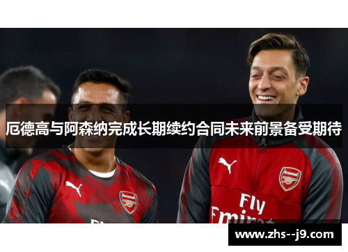 厄德高与阿森纳完成长期续约合同未来前景备受期待