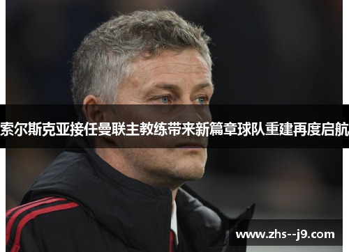 索尔斯克亚接任曼联主教练带来新篇章球队重建再度启航 索尔斯克亚接任曼联主教练带来新篇章球队重建再度启航