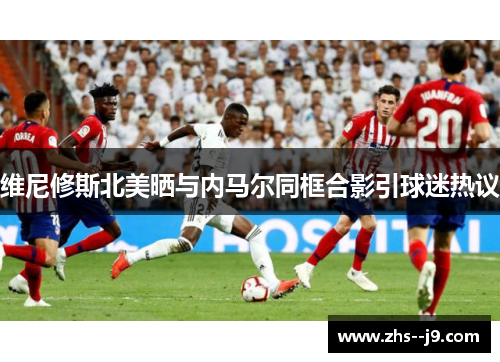 维尼修斯北美晒与内马尔同框合影引球迷热议
